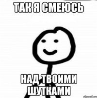 так я смеюсь над твоими шутками