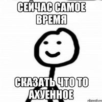 СЕЙЧАС САМОЕ ВРЕМЯ СКАЗАТЬ ЧТО ТО АХУЕННОЕ