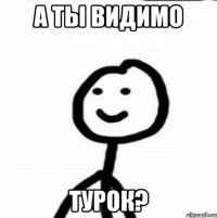 А ты видимо Турок?