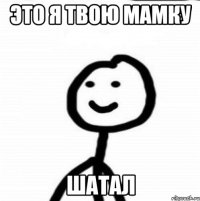 Это я твою мамку Шатал