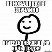 Коновалова,ты случайно не теребонькаешь,на ночь глядя?