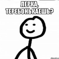 ЛЕРКА, ТЕРЕБОНЬКАЕШЬ? 