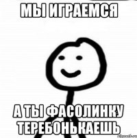 Мы играемся А ты фасолинку теребонькаешь