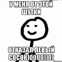 У меня от этой шутки Отказал левый сосок)0000))0)