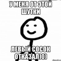 У меня от этой шутки Левый сосок отказал)0)