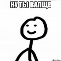 ну ты вапще 