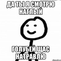 да ты я смотрю наглый голубей щас натравлю