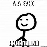 ууу Вано ни кипишуй