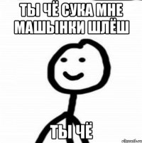 ты чё сука мне машынки шлёш ты чё