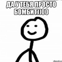 Да у тебя просто бомбит))00 