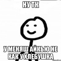 НУ ТК У МЕНЯШ АЙКЬЮ НЕ КАК У ХЛЕБУШКА