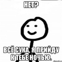 Нет? Всё сука, я прийду к тебе ночью.