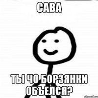 Сава ты чо борзянки объелся?