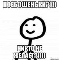 поебошеньки?))) никто не желает?))))