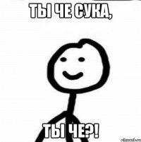 ты че сука, ты че?!