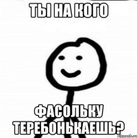 Ты на кого фасольку теребонькаешь?