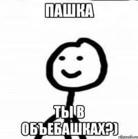 Пашка Ты в объебашках?)