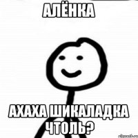 Алёнка Ахаха шикаладка чтоль?