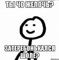 Ты чо желочь? Затеребонькался шоле?