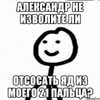 Александр не изволите ли Отсосать яд из моего 21 пальца?