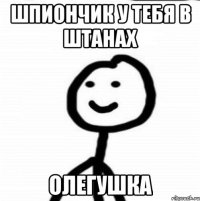 шпиончик у тебя в штанах Олегушка