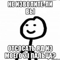 не изволите-ли вы отсосать яд из моего 21 пальца?