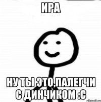 ИРА НУ ТЫ ЭТО,ПАЛЕГЧИ С ДИНЧИКОМ :С