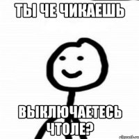 Ты че чикаешь Выключаетесь чтоле?