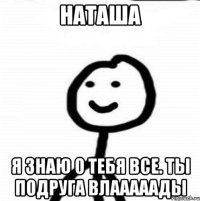 Наташа Я знаю о тебя все. Ты подруга Влааааады