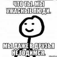 Что ты. Мы ужасные люди. Мы даже в друзья не годимся.