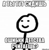 А ты тут сидишь Ошибки детства считаешь?