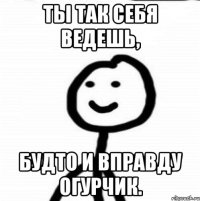 Ты так себя ведешь, будто и вправду огурчик.