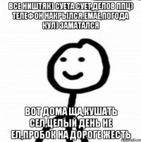 все ништяк) суета сует,делов ппц) телефон накрылся,емае,погода кул) заматался вот дома ща,кушать сел,целый день не ел,пробок на дороге жесть