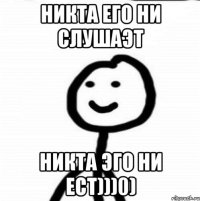 Никта его ни слушаэт никта эго ни ест)))0)