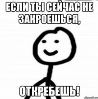 если ты сейчас не закроешься, откребешь!