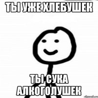 Ты уже хлебушек ТЫ СУКА АЛКОГОЛУШЕК