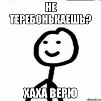 не теребонькаешь? хаха верю