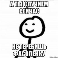 а ты случием сейчас не теребишь фасоленку