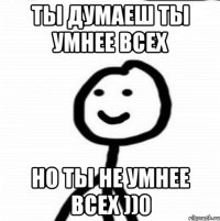 ты думаеш ты умнее всех но ты не умнее всех ))0