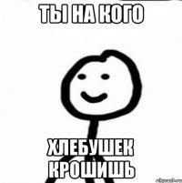 Ты на кого Хлебушек крошишь