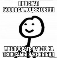 ПРОСРАЛ 50000САМОЦВЕТОВ!!!!! МНЕ ПОСРАТЬ КАК-ТО НА ТВОИ САМЫ Я ЖЕ ВЫБИЛ