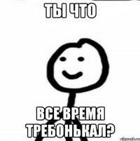 ты что все время требонькал?