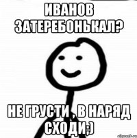 Иванов затеребонькал? Не грусти , в наряд сходи;)