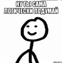 НУ ТЫ САМА ЛОГИЧЕСКИ ПОДУМАЙ 