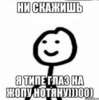 НИ СКАЖИШЬ Я ТИПЕ ГЛАЗ НА ЖОПУ НОТЯНУ)))00)