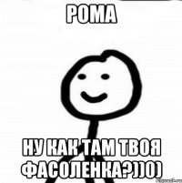 Рома ну как там твоя фасоленка?))0)