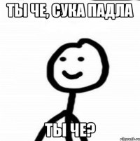 Ты че, сука падла Ты че?