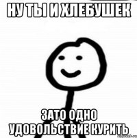 Ну ты и хлебушек Зато одно удовольствие курить