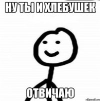 Ну ты и хлебушек Отвичаю