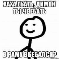 ХАХА ЕБАТЬ, ДИМОН ТЫ ЧЕ ЕБАТЬ В РАМУ ВЪЕБАЛСЯ?